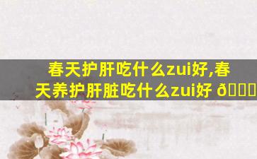春天护肝吃什么zui
好,春天养护肝脏吃什么zui
好 🍁